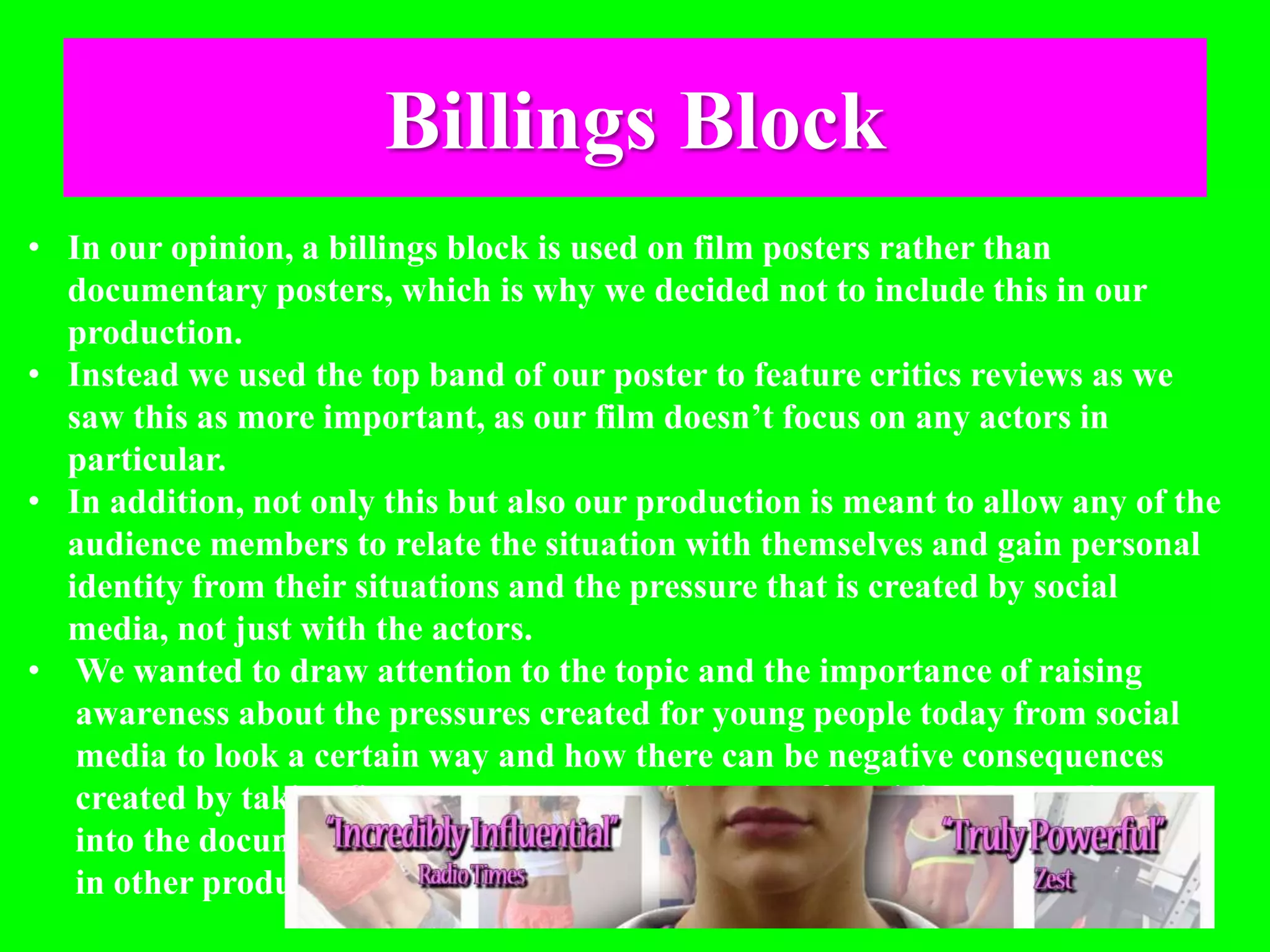 Billings Block
• In our opinion, a billings block is used on film posters rather than
documentary posters, which is why we decided not to include this in our
production.
• Instead we used the top band of our poster to feature critics reviews as we
saw this as more important, as our film doesn’t focus on any actors in
particular.
• In addition, not only this but also our production is meant to allow any of the
audience members to relate the situation with themselves and gain personal
identity from their situations and the pressure that is created by social
media, not just with the actors.
• We wanted to draw attention to the topic and the importance of raising
awareness about the pressures created for young people today from social
media to look a certain way and how there can be negative consequences
created by taking fitness to the extreme, instead of enticing the audience
into the documentary because of actors that they have heard of or have seen
in other productions.
 