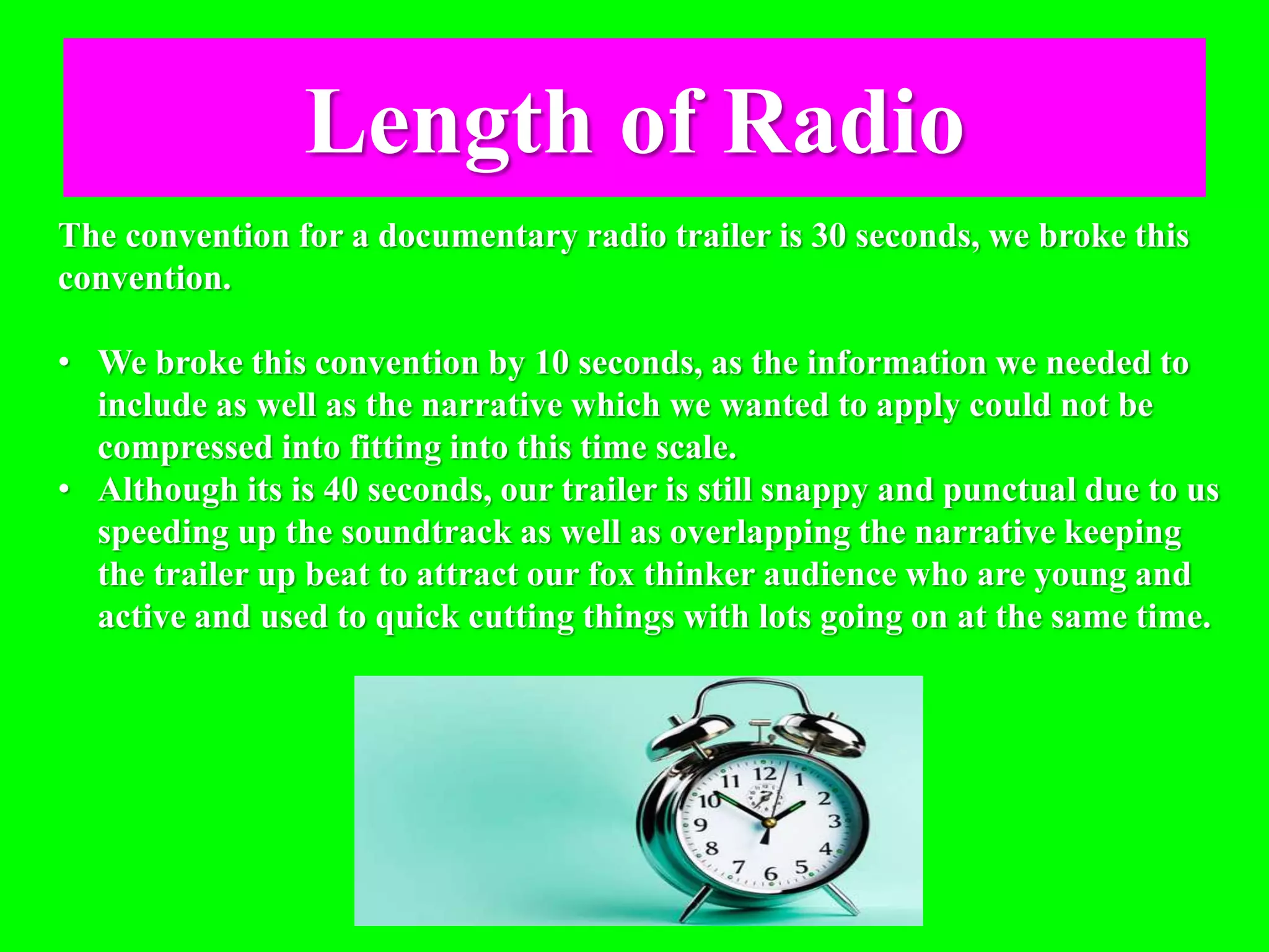 Length of Radio
The convention for a documentary radio trailer is 30 seconds, we broke this
convention.
• We broke this convention by 10 seconds, as the information we needed to
include as well as the narrative which we wanted to apply could not be
compressed into fitting into this time scale.
• Although its is 40 seconds, our trailer is still snappy and punctual due to us
speeding up the soundtrack as well as overlapping the narrative keeping
the trailer up beat to attract our fox thinker audience who are young and
active and used to quick cutting things with lots going on at the same time.
 