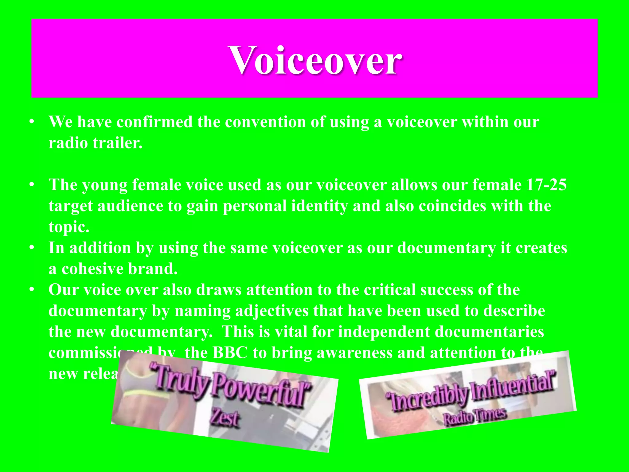 Voiceover
• We have confirmed the convention of using a voiceover within our
radio trailer.
• The young female voice used as our voiceover allows our female 17-25
target audience to gain personal identity and also coincides with the
topic.
• In addition by using the same voiceover as our documentary it creates
a cohesive brand.
• Our voice over also draws attention to the critical success of the
documentary by naming adjectives that have been used to describe
the new documentary. This is vital for independent documentaries
commissioned by the BBC to bring awareness and attention to the
new release.
 
