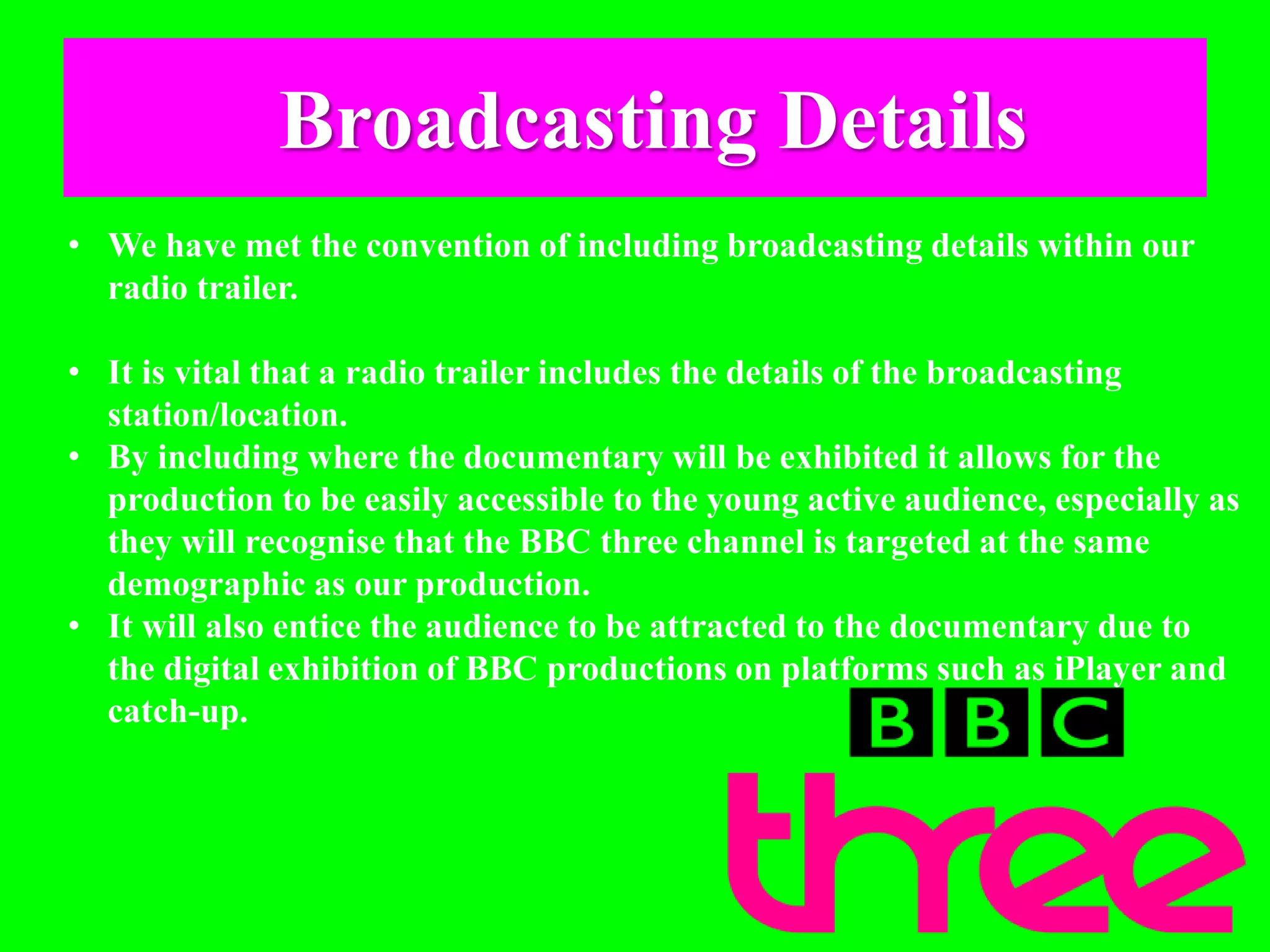 Broadcasting Details
• We have met the convention of including broadcasting details within our
radio trailer.
• It is vital that a radio trailer includes the details of the broadcasting
station/location.
• By including where the documentary will be exhibited it allows for the
production to be easily accessible to the young active audience, especially as
they will recognise that the BBC three channel is targeted at the same
demographic as our production.
• It will also entice the audience to be attracted to the documentary due to
the digital exhibition of BBC productions on platforms such as iPlayer and
catch-up.
 
