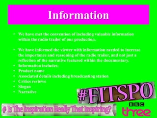 Information
• We have met the convention of including valuable information
within the radio trailer of our production.
• We have informed the viewer with information needed to increase
the importance and reasoning of the radio trailer, and not just a
reflection of the narrative featured within the documentary.
• Information includes;
• Product name
• Associated details including broadcasting station
• Critics reviews
• Slogan
• Narrative
 