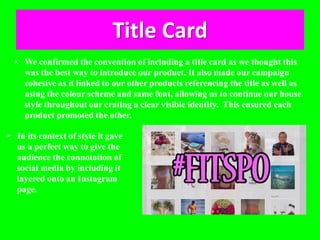 Title Card
• We confirmed the convention of including a title card as we thought this
was the best way to introduce our product. It also made our campaign
cohesive as it linked to our other products referencing the title as well as
using the colour scheme and same font, allowing us to continue our house
style throughout our crating a clear visible identity. This ensured each
product promoted the other.
• In its context of style it gave
us a perfect way to give the
audience the connotation of
social media by including it
layered onto an Instagram
page.
 