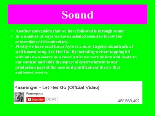 Sound
• Another convention that we have followed is through sound.
• In a number of ways we have included sound to follow the
conventions of documentary.
• Firstly we have used Louis Ayre in a non- diegetic soundtrack of
well known song- Let Her Go. By including a chart topping hit
with our own source as a cover artist we were able to add depth to
our content and adds the aspect of entertainment to our
production part of the uses and gratifications theory that
audiences receive.
 