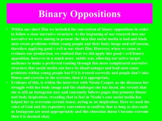 Binary Oppositions
• Within our short film we included the convention of binary oppositions in order
to follow a clear narrative structure. At the beginning of our research into our
narrative we were aiming to present the idea that social media is bad and leads
onto create problems within young people and their body image and self esteem,
therefore applying good v evil to our short film. However, when we came to
evaluate our production, we realised that we did apply this good v evil binary
opposition, however in a much more subtle way, allowing our active target
audience to make a preferred reading through this more complicated narrative
structure that social media can have its disadvantages and lead onto cause
problems within young people but if it is treated correctly and people don’t take
fitness and exercise to the extreme, then it is appropriate.
• Evidence of this, is within the interview with Nicola Cooper, as she discusses her
struggle with her body image and the challenges she has faced, she reveals that
she is still an Instagram user and constantly follows pages that promote fitness
and body inspiration, revealing that in fact in Nicola’s case social media has
helped her to overcome certain issues, acting as an inspiration. Here we used the
voice of God and the expository convention to confirm that as long as sites such
as Instagram are used appropriately and this obsession doesn’t become extreme
then it is deemed okay.
 