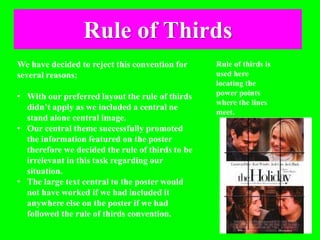 Rule of Thirds
We have decided to reject this convention for
several reasons;
• With our preferred layout the rule of thirds
didn’t apply as we included a central ne
stand alone central image.
• Our central theme successfully promoted
the information featured on the poster
therefore we decided the rule of thirds to be
irrelevant in this task regarding our
situation.
• The large text central to the poster would
not have worked if we had included it
anywhere else on the poster if we had
followed the rule of thirds convention.
Rule of thirds is
used here
locating the
power points
where the lines
meet.
 