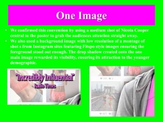 One Image
• We confirmed this convention by using a medium shot of Nicola Cooper
central to the poster to grab the audiences attention straight away.
• We also used a background image with low resolution of a montage of
shot s from Instagram sites featuring Fitspo style images ensuring the
foreground stood out enough. The drop shadow created onto the one
main image rewarded its visibility, ensuring its attraction to the younger
demographic.
 