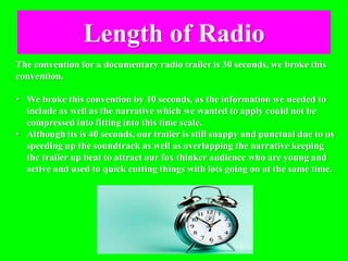 Length of Radio
The convention for a documentary radio trailer is 30 seconds, we broke this
convention.
• We broke this convention by 10 seconds, as the information we needed to
include as well as the narrative which we wanted to apply could not be
compressed into fitting into this time scale.
• Although its is 40 seconds, our trailer is still snappy and punctual due to us
speeding up the soundtrack as well as overlapping the narrative keeping
the trailer up beat to attract our fox thinker audience who are young and
active and used to quick cutting things with lots going on at the same time.
 
