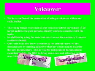 Voiceover
• We have confirmed the convention of using a voiceover within our
radio trailer.
• The young female voice used as our voiceover allows our female 17-25
target audience to gain personal identity and also coincides with the
topic.
• In addition by using the same voiceover as our documentary it creates
a cohesive brand.
• Our voice over also draws attention to the critical success of the
documentary by naming adjectives that have been used to describe
the new documentary. This is vital for independent documentaries
commissioned by the BBC to bring awareness and attention to the
new release.
 