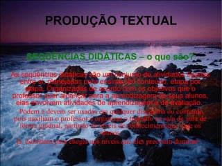 PRODUÇÃO TEXTUAL SEQÜÊNCIAS DIDÁTICAS – o que são? As seqüências didáticas são um conjunto de atividades ligadas entre si, planejadas para ensinar um conteúdo, etapa por etapa. Organizadas de acordo com os objetivos que o professor quer alcançar para a aprendizagem de seus alunos, elas envolvem atividades de aprendizagem e de avaliação.  Podem e devem ser usadas em qualquer disciplina ou conteúdo, pois auxiliam o professor a organizar o trabalho na sala de aula de forma gradual, partindo de níveis de conhecimentoque  que os alunos já  dominam para chegar aos níveis que eles precisam dominar  .  . 