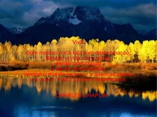 Viva! Bom mesmo é ir à luta com determinação, abraçar a vida com paixão, perder com classe e vencer com ousadia, porque o mundo pertence a quem se atreve e a vida é "muito" pra ser insignificante. CHARLES CHAPLIN 