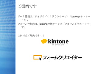 ご提案です

データ管理は、サイボウズのクラウドサービス「kintone(キントー
  ン)」、
フォームの作成は、kintone連携サービス「フォームクリエイター」
  で！


これで全て解決です！！
 
