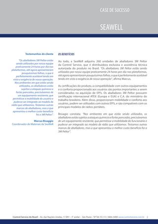 2Control Service do Brasil – Av. das Nações Unidas, 17.891 - 3° andar - São Paulo - SP Tel: 55 (11) 3466-5400 www.controlservice.com.br
Case de sucesso
Seawell
Os benefícios
Ao todo, a SeaWell adquiriu 260 unidades de abafadores 3M Peltor
da Control Service, que é distribuidora exclusiva e assistência técnica
autorizada do produto no Brasil. “Os abafadores 3M Peltor estão sendo
utilizados por nossa equipe praticamente 24 horas por dia nas plataformas,
atéagoraapresentarampouquíssimasfalhas,oqueéperfeitamenteaceitável
tendo em vista a exigência de nossa operação”, afirma Marcus.
As certificações do produto, a compatibilidade com outros equipamentos
e o conforto proporcionado aos usuários são pontos importantes a serem
considerados na aquisição de EPI’s. Os abafadores 3M Peltor possuem
certificação internacional ATEX (Europa e EUA) e C.A. do ministério do
trabalho brasileiro. Além disso, proporcionam mobilidade e conforto aos
usuários, podem ser utilizados com outros EPI’s, e são compatíveis com os
principais modelos de rádios portáteis.
Bissagio constata: “Nos ambientes em que estão sendo utilizados, os
abafadoresestãosujeitosaataquesquímicosefortespancadas,precisávamos
de um equipamento resistente, que permitisse a mobilidade do funcionário e
pudesse ser integrado ao modelo de rádio que utilizamos. Testamos outras
marcas de abafadores, mas a que apresentou o melhor custo-benefício foi a
3M Peltor”.
Testemunhos do cliente
“Os abafadores 3M Peltor estão
sendo utilizados por nossa equipe
praticamente 24 horas por dia nas
plataformas, até agora apresentaram
pouquíssimas falhas, o que é
perfeitamente aceitável tendo em
vista a exigência de nossa operação.
Nos ambientes em que estão sendo
utilizados, os abafadores estão
sujeitos a ataques químicos e
fortes pancadas, precisávamos de
um equipamento resistente, que
permitisse a mobilidade do usuário e
pudesse ser integrado ao modelo de
rádio que utilizamos. Testamos outras
marcas de abafadores, mas a que
apresentou o melhor custo-benefício
foi a 3M Peltor”.
Marcus Bisaggio
Coordenador de Materiais da SeaWell
 
