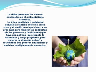 La ética promueve los valores
contenidos en el ambientalismo
científico.
La ética ecológica o ambiental
estudia la relación entre los seres
vivos y el medio en el que viven. Y se
preocupa para mejorar las conductas
(de las personas y fabricantes) que
haya una política (que respete la
naturaleza y tenga proyectos, para
mejorar la situación actual) y
actividades que generen situaciones y
modelos ecológicamente correctos.
 