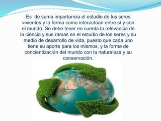 Es de suma importancia el estudio de los seres
vivientes y la forma como interactúan entre sí y con
el mundo. Se debe tener en cuenta la relevancia de
la ciencia y sus ramas en el estudio de los seres y su
medio de desarrollo de vida, puesto que cada uno
tiene su aporte para los mismos, y la forma de
concientización del mundo con la naturaleza y su
conservación.
 