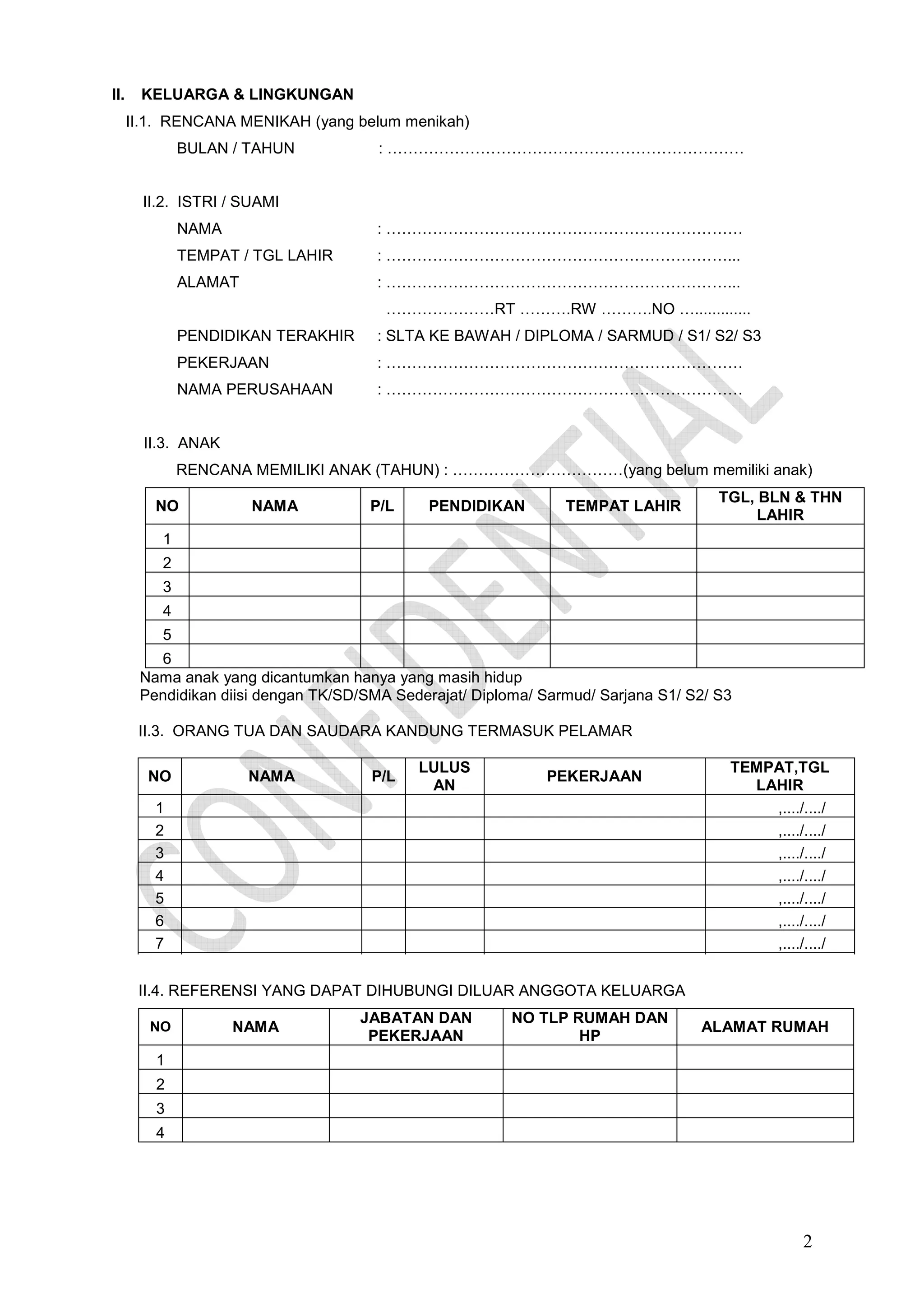 II.

KELUARGA & LINGKUNGAN
II.1. RENCANA MENIKAH (yang belum menikah)
BULAN / TAHUN

: ……………………………………………………………

II.2. ISTRI / SUAMI
NAMA

: ……………………………………………………………

TEMPAT / TGL LAHIR

: …………………………………………………………...

ALAMAT

: …………………………………………………………...
…………………RT ……….RW ……….NO ….............

PENDIDIKAN TERAKHIR

: SLTA KE BAWAH / DIPLOMA / SARMUD / S1/ S2/ S3

PEKERJAAN

: ……………………………………………………………

NAMA PERUSAHAAN

: ……………………………………………………………

II.3. ANAK
RENCANA MEMILIKI ANAK (TAHUN) : ……………………………(yang belum memiliki anak)
NO

NAMA

P/L

PENDIDIKAN

TEMPAT LAHIR

TGL, BLN & THN
LAHIR

1
2
3
4
5
6
Nama anak yang dicantumkan hanya yang masih hidup
Pendidikan diisi dengan TK/SD/SMA Sederajat/ Diploma/ Sarmud/ Sarjana S1/ S2/ S3
II.3. ORANG TUA DAN SAUDARA KANDUNG TERMASUK PELAMAR
NO

NAMA

P/L

LULUS
AN

PEKERJAAN

1
2
3
4
5
6
7

TEMPAT,TGL
LAHIR
,..../..../
,..../..../
,..../..../
,..../..../
,..../..../
,..../..../
,..../..../

II.4. REFERENSI YANG DAPAT DIHUBUNGI DILUAR ANGGOTA KELUARGA
NO

NAMA

JABATAN DAN
PEKERJAAN

NO TLP RUMAH DAN
HP

ALAMAT RUMAH

1
2
3
4

2

 