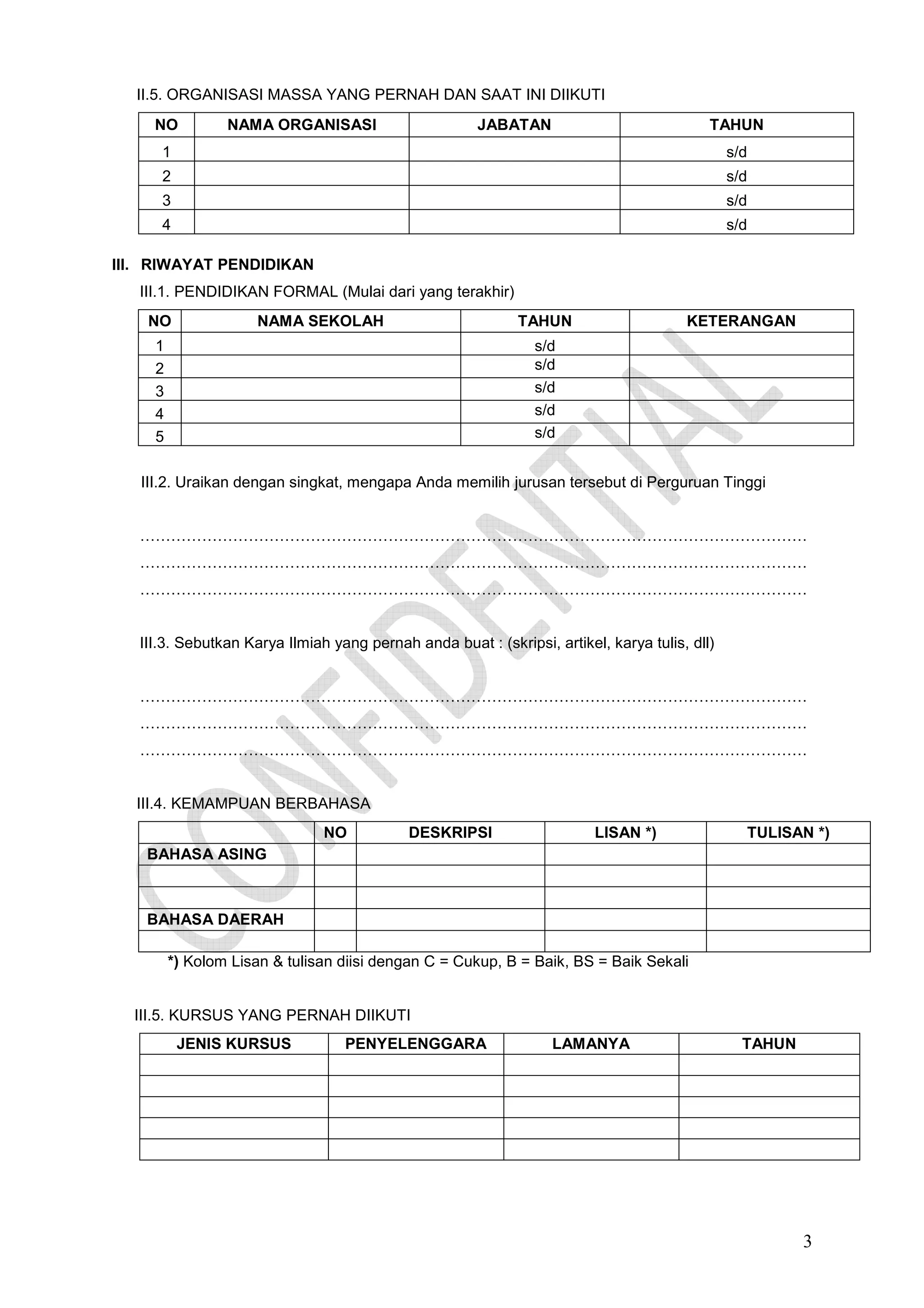 II.5. ORGANISASI MASSA YANG PERNAH DAN SAAT INI DIIKUTI
NO

NAMA ORGANISASI

JABATAN

TAHUN

1

s/d

2

s/d

3

s/d

4

s/d

III. RIWAYAT PENDIDIKAN
III.1. PENDIDIKAN FORMAL (Mulai dari yang terakhir)
NO

NAMA SEKOLAH

TAHUN

1
2
3
4
5

KETERANGAN

s/d
s/d
s/d
s/d
s/d

III.2. Uraikan dengan singkat, mengapa Anda memilih jurusan tersebut di Perguruan Tinggi

…………………………………………………………………………………………………………………
…………………………………………………………………………………………………………………
…………………………………………………………………………………………………………………

III.3. Sebutkan Karya Ilmiah yang pernah anda buat : (skripsi, artikel, karya tulis, dll)

…………………………………………………………………………………………………………………
…………………………………………………………………………………………………………………
…………………………………………………………………………………………………………………

III.4. KEMAMPUAN BERBAHASA
NO

DESKRIPSI

LISAN *)

TULISAN *)

BAHASA ASING

BAHASA DAERAH
*) Kolom Lisan & tulisan diisi dengan C = Cukup, B = Baik, BS = Baik Sekali

III.5. KURSUS YANG PERNAH DIIKUTI
JENIS KURSUS

PENYELENGGARA

LAMANYA

TAHUN

3

 