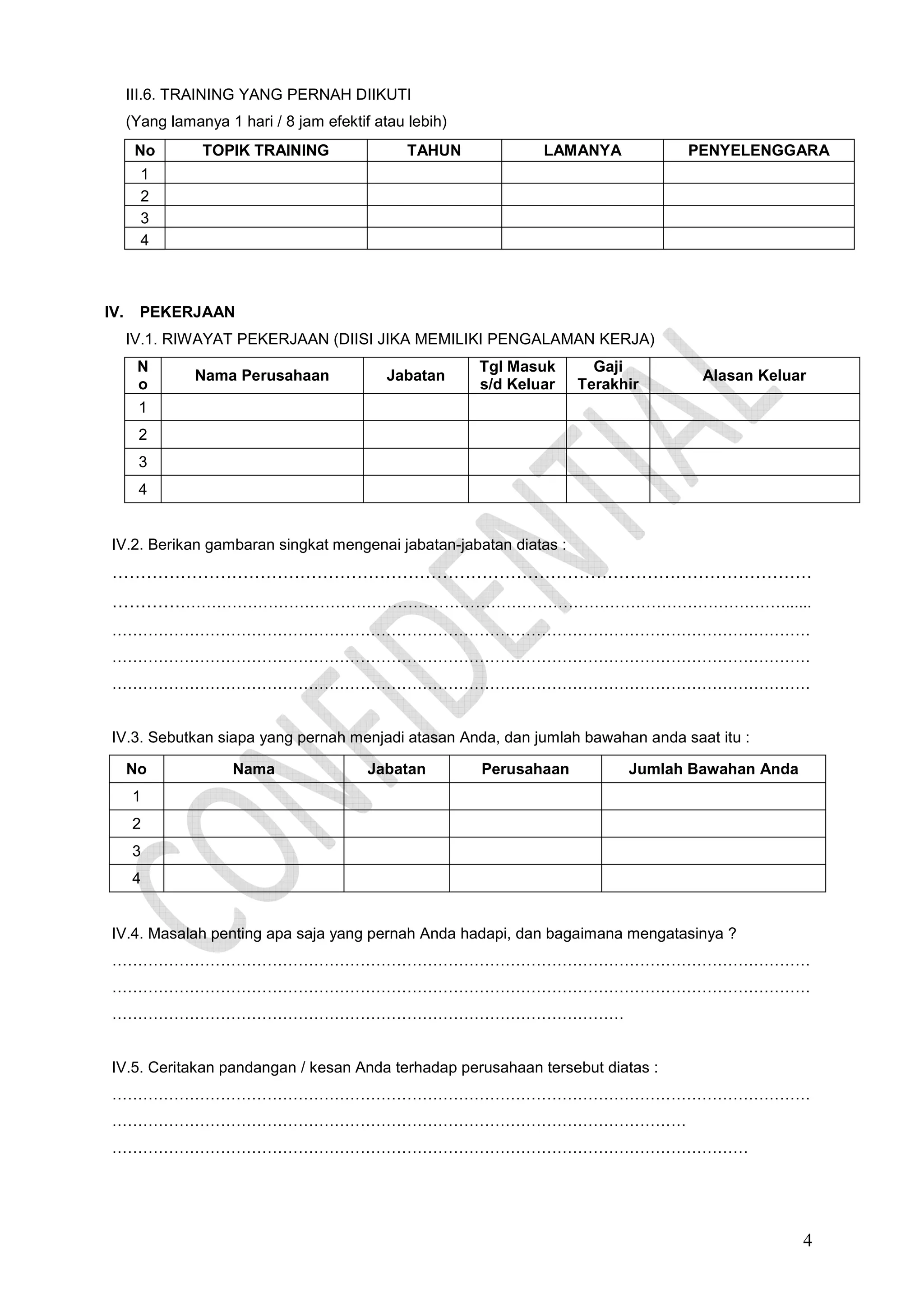 III.6. TRAINING YANG PERNAH DIIKUTI
(Yang lamanya 1 hari / 8 jam efektif atau lebih)
No

TOPIK TRAINING

TAHUN

LAMANYA

PENYELENGGARA

1
2
3
4

IV.

PEKERJAAN
IV.1. RIWAYAT PEKERJAAN (DIISI JIKA MEMILIKI PENGALAMAN KERJA)
N
o

Nama Perusahaan

Jabatan

Tgl Masuk
s/d Keluar

Gaji
Terakhir

Alasan Keluar

1
2
3
4

IV.2. Berikan gambaran singkat mengenai jabatan-jabatan diatas :

……………………………………………………………………………………………………………
…………………………………………………………………………………………………………………......
………………………………………………………………………………………………………………………
………………………………………………………………………………………………………………………
………………………………………………………………………………………………………………………

IV.3. Sebutkan siapa yang pernah menjadi atasan Anda, dan jumlah bawahan anda saat itu :
No

Nama

Jabatan

Perusahaan

Jumlah Bawahan Anda

1
2
3
4

IV.4. Masalah penting apa saja yang pernah Anda hadapi, dan bagaimana mengatasinya ?
………………………………………………………………………………………………………………………
………………………………………………………………………………………………………………………
………………………………………………………………………………………

IV.5. Ceritakan pandangan / kesan Anda terhadap perusahaan tersebut diatas :
………………………………………………………………………………………………………………………
…………………………………………………………………………………………………
……………………………………………………………………………………………………………

4

 