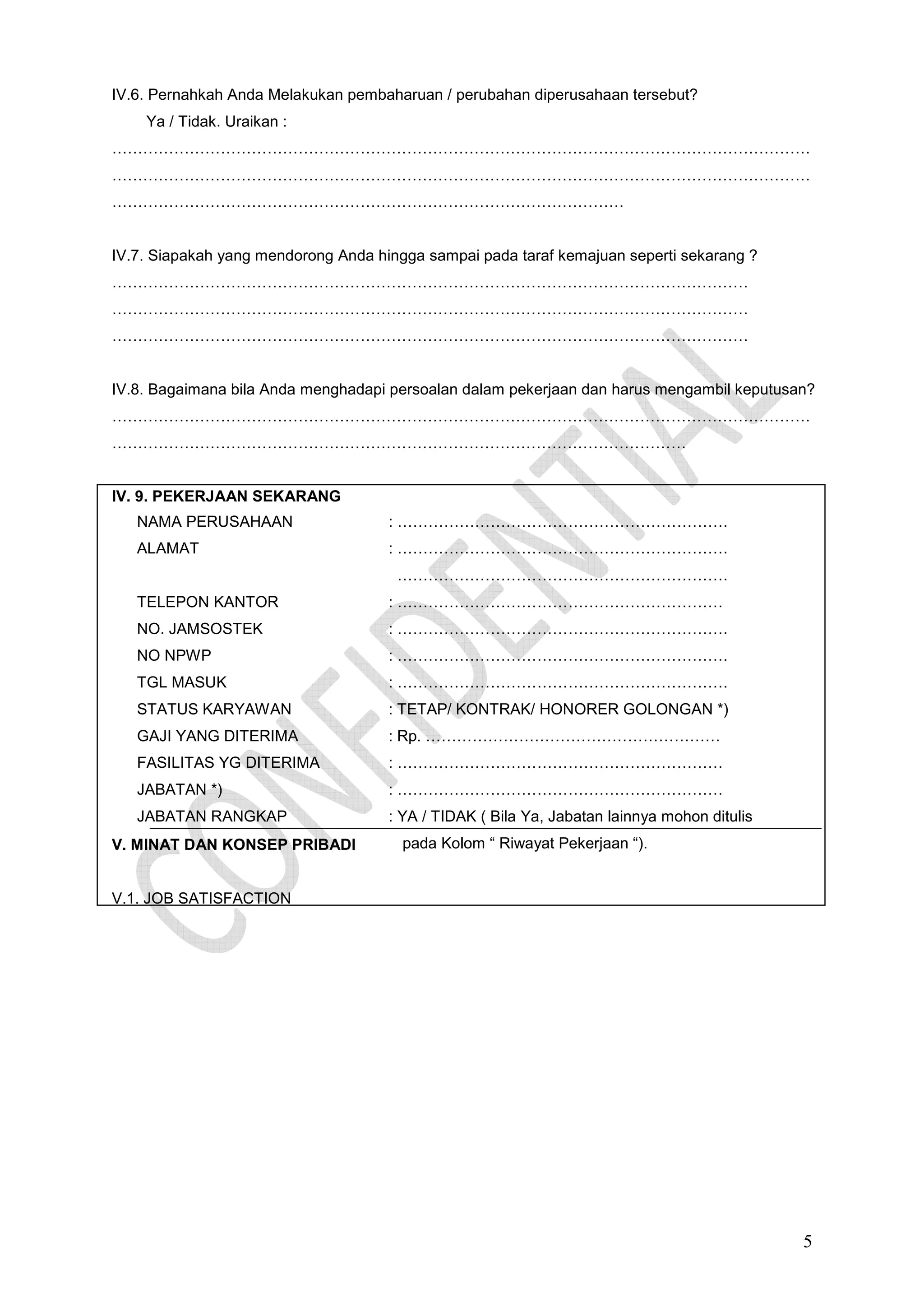 IV.6. Pernahkah Anda Melakukan pembaharuan / perubahan diperusahaan tersebut?
Ya / Tidak. Uraikan :
………………………………………………………………………………………………………………………
………………………………………………………………………………………………………………………
………………………………………………………………………………………

IV.7. Siapakah yang mendorong Anda hingga sampai pada taraf kemajuan seperti sekarang ?
……………………………………………………………………………………………………………
……………………………………………………………………………………………………………
……………………………………………………………………………………………………………

IV.8. Bagaimana bila Anda menghadapi persoalan dalam pekerjaan dan harus mengambil keputusan?
………………………………………………………………………………………………………………………
…………………………………………………………………………………………………

IV. 9. PEKERJAAN SEKARANG
NAMA PERUSAHAAN

: ……………………………………………………….

ALAMAT

: ……………………………………………………….
……………………………………………………….

TELEPON KANTOR

: ………………………………………………………

NO. JAMSOSTEK

: ……………………………………………………….

NO NPWP

: ……………………………………………………….

TGL MASUK

: ……………………………………………………….

STATUS KARYAWAN

: TETAP/ KONTRAK/ HONORER GOLONGAN *)

GAJI YANG DITERIMA

: Rp. …………………………………………………

FASILITAS YG DITERIMA

: ………………………………………………………

JABATAN *)

: ………………………………………………………

JABATAN RANGKAP

: YA / TIDAK ( Bila Ya, Jabatan lainnya mohon ditulis

V. MINAT DAN KONSEP PRIBADI

pada Kolom “ Riwayat Pekerjaan “).

V.1. JOB SATISFACTION

5

 