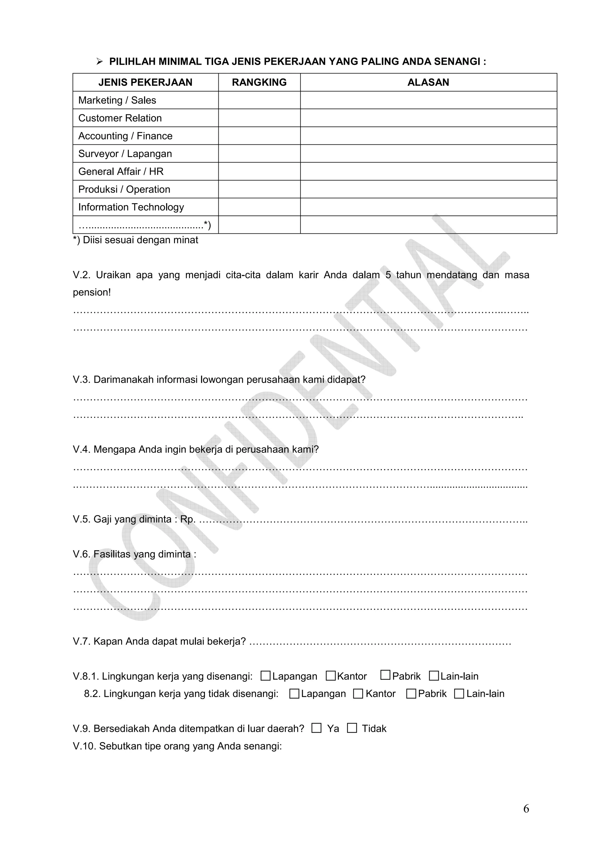PILIHLAH MINIMAL TIGA JENIS PEKERJAAN YANG PALING ANDA SENANGI :
JENIS PEKERJAAN

RANGKING

ALASAN

Marketing / Sales
Customer Relation
Accounting / Finance
Surveyor / Lapangan
General Affair / HR
Produksi / Operation
Information Technology
….........................................*)
*) Diisi sesuai dengan minat

V.2. Uraikan apa yang menjadi cita-cita dalam karir Anda dalam 5 tahun mendatang dan masa
pension!
………………………………………………………………………………………………………………..……..
………………………………………………………………………………………………………………………

V.3. Darimanakah informasi lowongan perusahaan kami didapat?
………………………………………………………………………………………………………………………
……………………………………………………………………………………………………………………..

V.4. Mengapa Anda ingin bekerja di perusahaan kami?
………………………………………………………………………………………………………………………
.……………………………………………………………………………………………...................................

V.5. Gaji yang diminta : Rp. ……………………………………………………………………………………..

V.6. Fasilitas yang diminta :
………………………………………………………………………………………………………………………
………………………………………………………………………………………………………………………
………………………………………………………………………………………………………………………

V.7. Kapan Anda dapat mulai bekerja? ……………………………………………………………………

V.8.1. Lingkungan kerja yang disenangi:

Lapangan

8.2. Lingkungan kerja yang tidak disenangi:

Kantor

Lapangan

V.9. Bersediakah Anda ditempatkan di luar daerah?

Ya

Pabrik

Kantor

Lain-lain

Pabrik

Lain-lain

Tidak

V.10. Sebutkan tipe orang yang Anda senangi:

6

 