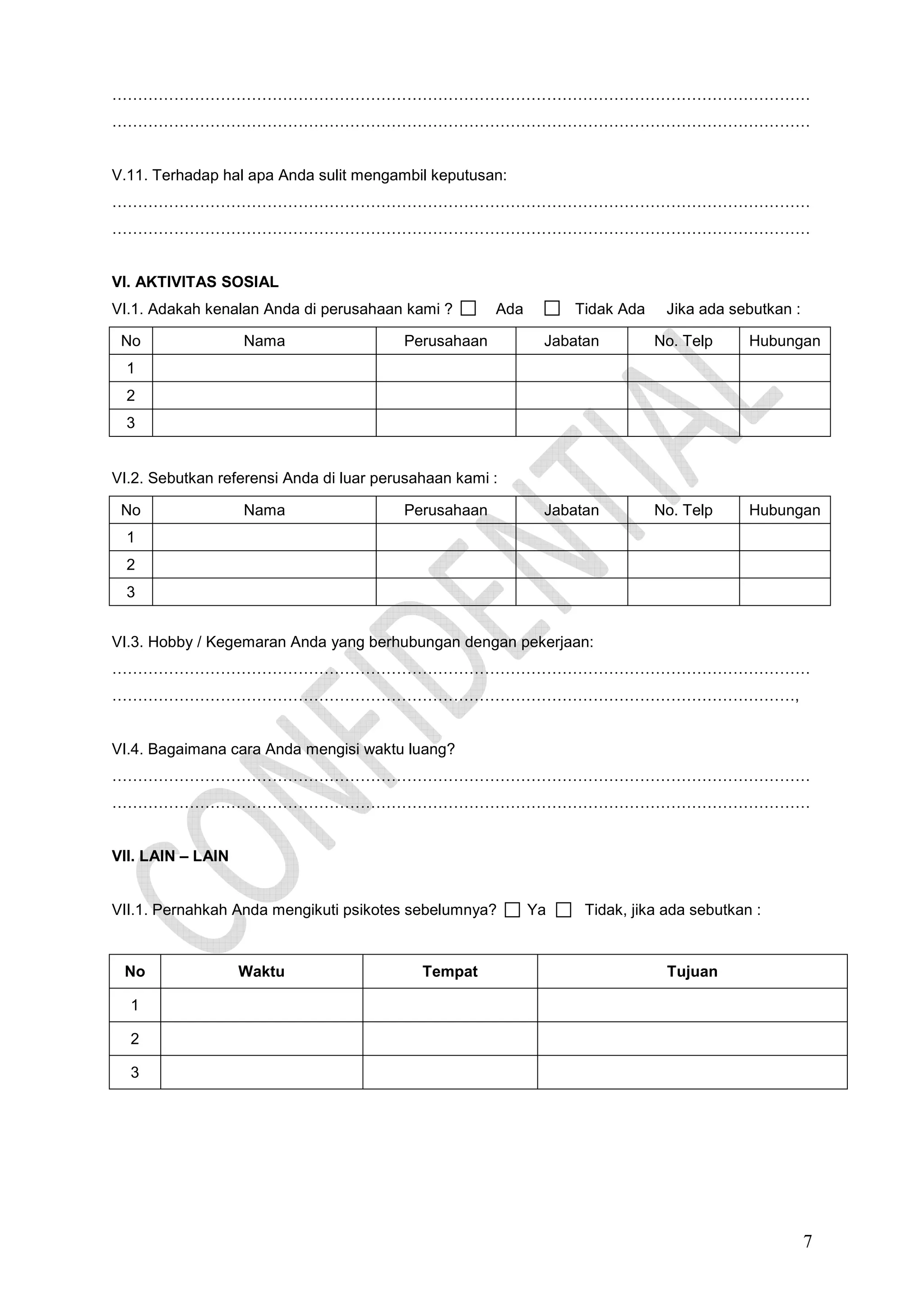 ………………………………………………………………………………………………………………………
………………………………………………………………………………………………………………………

V.11. Terhadap hal apa Anda sulit mengambil keputusan:
………………………………………………………………………………………………………………………
………………………………………………………………………………………………………………………

VI. AKTIVITAS SOSIAL
VI.1. Adakah kenalan Anda di perusahaan kami ?
No

Nama

Ada

Perusahaan

Tidak Ada

Jika ada sebutkan :

Jabatan

No. Telp

Hubungan

Jabatan

No. Telp

Hubungan

1
2
3

VI.2. Sebutkan referensi Anda di luar perusahaan kami :
No

Nama

Perusahaan

1
2
3
VI.3. Hobby / Kegemaran Anda yang berhubungan dengan pekerjaan:
………………………………………………………………………………………………………………………
……………………………………………………………………………………………………………………,

VI.4. Bagaimana cara Anda mengisi waktu luang?
………………………………………………………………………………………………………………………
………………………………………………………………………………………………………………………

VII. LAIN – LAIN

VII.1. Pernahkah Anda mengikuti psikotes sebelumnya?

No

Waktu

Tempat

Ya

Tidak, jika ada sebutkan :

Tujuan

1
2
3

7

 