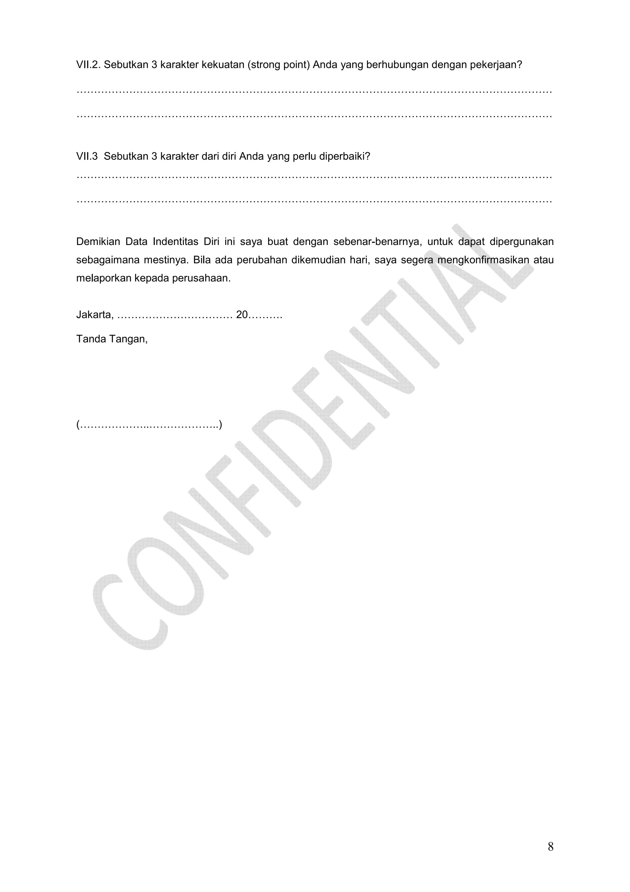 VII.2. Sebutkan 3 karakter kekuatan (strong point) Anda yang berhubungan dengan pekerjaan?
………………………………………………………………………………………………………………………
………………………………………………………………………………………………………………………

VII.3 Sebutkan 3 karakter dari diri Anda yang perlu diperbaiki?
………………………………………………………………………………………………………………………
………………………………………………………………………………………………………………………

Demikian Data Indentitas Diri ini saya buat dengan sebenar-benarnya, untuk dapat dipergunakan
sebagaimana mestinya. Bila ada perubahan dikemudian hari, saya segera mengkonfirmasikan atau
melaporkan kepada perusahaan.

Jakarta, …………………………… 20……….
Tanda Tangan,

(………………..………………..)

8

 
