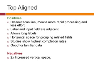 Top AlignedPositivesCleaner scan line, means more rapid processing and less effortLabel and input field are adjacentAllows long labelsHorizontal space for grouping related fieldsStudies show highest completion ratesGood for familiar dataNegatives2x Increased vertical space.