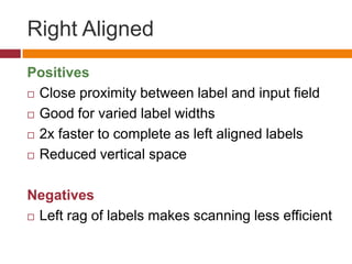 Right AlignedPositivesClose proximity between label and input fieldGood for varied label widths2x faster to complete as left aligned labelsReduced vertical spaceNegativesLeft rag of labels makes scanning less efficient 