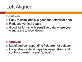 Left AlignedPositivesEasy to scan labels is good for unfamiliar dataReduced vertical spaceGood for forms with sensitive data where you want users to slow down.NegativesLabel and corresponding field are not adjacentLong labels extend gaps between labels and controls causing visual “jumps”