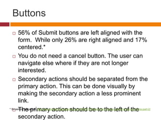 Buttons56% of Submit buttons are left aligned with the form.  While only 26% are right aligned and 17% centered.*You do not need a cancel button. The user can navigate else where if they are not longer interested.Secondary actions should be separated from the primary action. This can be done visually by making the secondary action a less prominent link.The primary action should be to the left of the secondary action.* Smashing Magazine: http://www.smashingmagazine.com/2008/07/08/web-form-design-patterns-sign-up-forms-part-2/