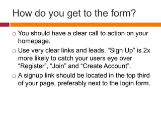 How do you get to the form?You should have a clear call to action on your homepage.Use very clear links and leads. “Sign Up” is 2x more likely to catch your users eye over “Register”, “Join” and “Create Account”.A signup link should be located in the top third of your page, preferably next to the login form.