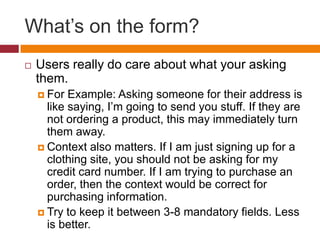 What’s on the form?Users really do care about what your asking them.For Example: Asking someone for their address is like saying, I’m going to send you stuff. If they are not ordering a product, this may immediately turn them away.Context also matters. If I am just signing up for a clothing site, you should not be asking for my credit card number. If I am trying to purchase an order, then the context would be correct for purchasing information.Try to keep it between 3-8 mandatory fields. Less is better.