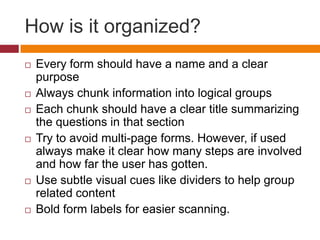 How is it organized?	Every form should have a name and a clear purposeAlways chunk information into logical groupsEach chunk should have a clear title summarizing the questions in that sectionTry to avoid multi-page forms. However, if used always make it clear how many steps are involved and how far the user has gotten.Use subtle visual cues like dividers to help group related contentBold form labels for easier scanning.