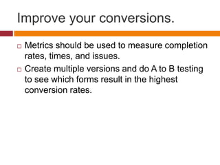 Improve your conversions.Metrics should be used to measure completion rates, times, and issues.Create multiple versions and do A to B testing to see which forms result in the highest conversion rates.