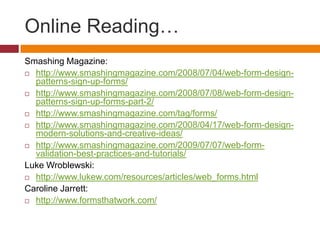 Online Reading…Smashing Magazine:http://www.smashingmagazine.com/2008/07/04/web-form-design-patterns-sign-up-forms/http://www.smashingmagazine.com/2008/07/08/web-form-design-patterns-sign-up-forms-part-2/http://www.smashingmagazine.com/tag/forms/http://www.smashingmagazine.com/2008/04/17/web-form-design-modern-solutions-and-creative-ideas/http://www.smashingmagazine.com/2009/07/07/web-form-validation-best-practices-and-tutorials/Luke Wroblewski:http://www.lukew.com/resources/articles/web_forms.htmlCaroline Jarrett:http://www.formsthatwork.com/