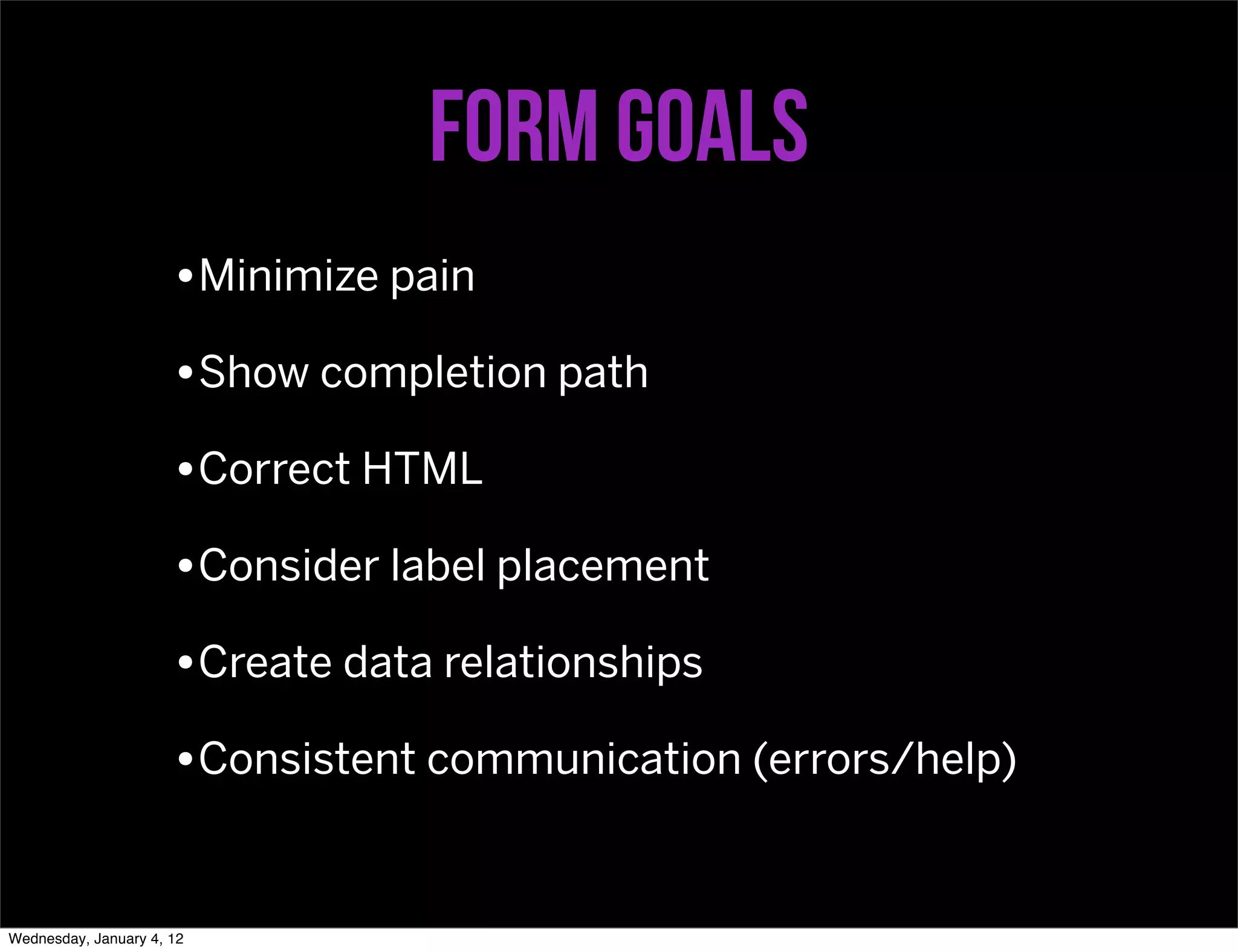 Form goals
                      •Minimize pain
                      •Show completion path
                      •Correct HTML
                      •Consider label placement
                      •Create data relationships
                      •Consistent communication (errors/help)


Wednesday, January 4, 12
 