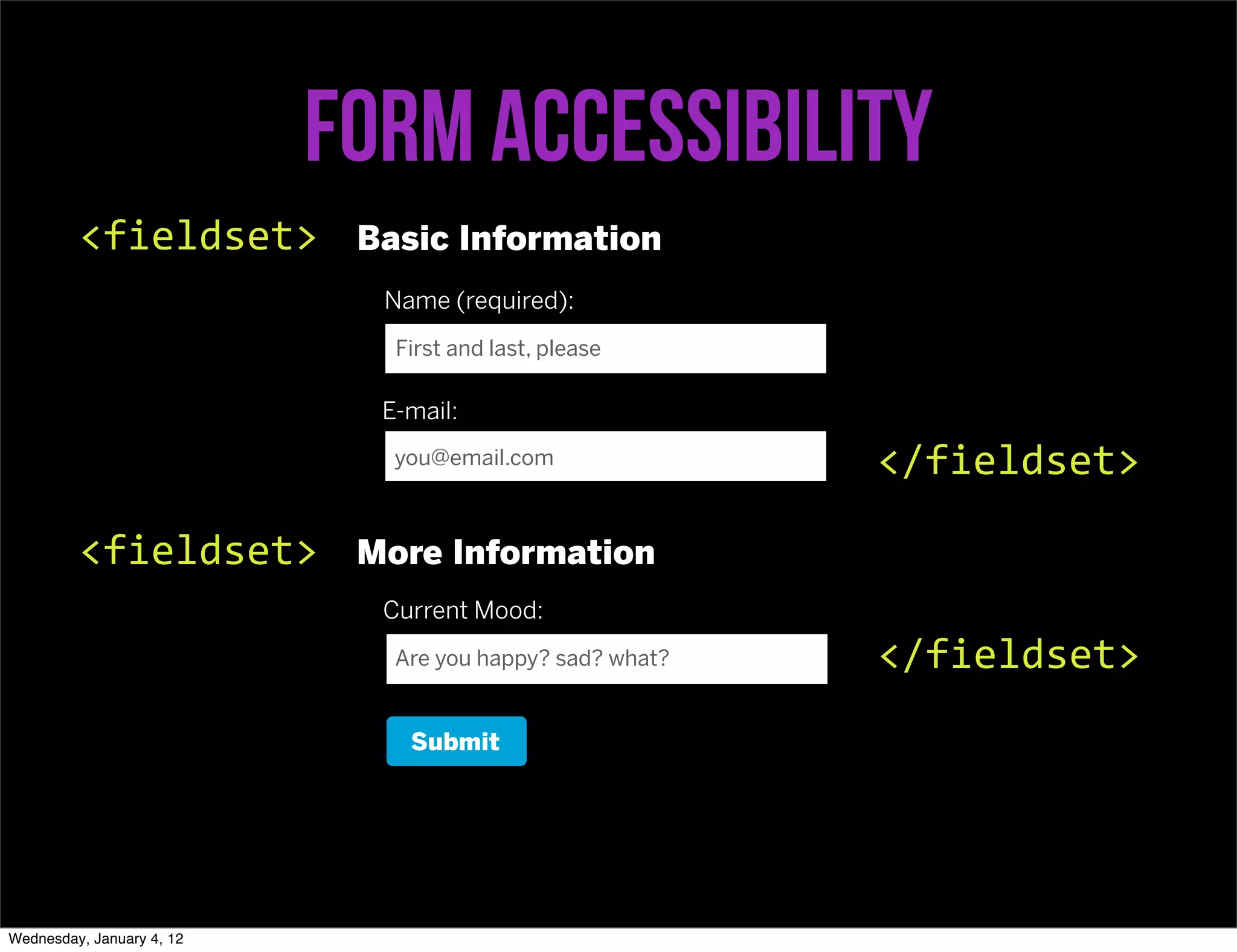 Form accessibility
         <fieldset>         Basic Information
                             Name (required):
                              First and last, please

                             E-mail:
                              you@email.com               </fieldset>

         <fieldset>         More Information
                             Current Mood:
                              Are you happy? sad? what?   </fieldset>
                               Submit




Wednesday, January 4, 12
 