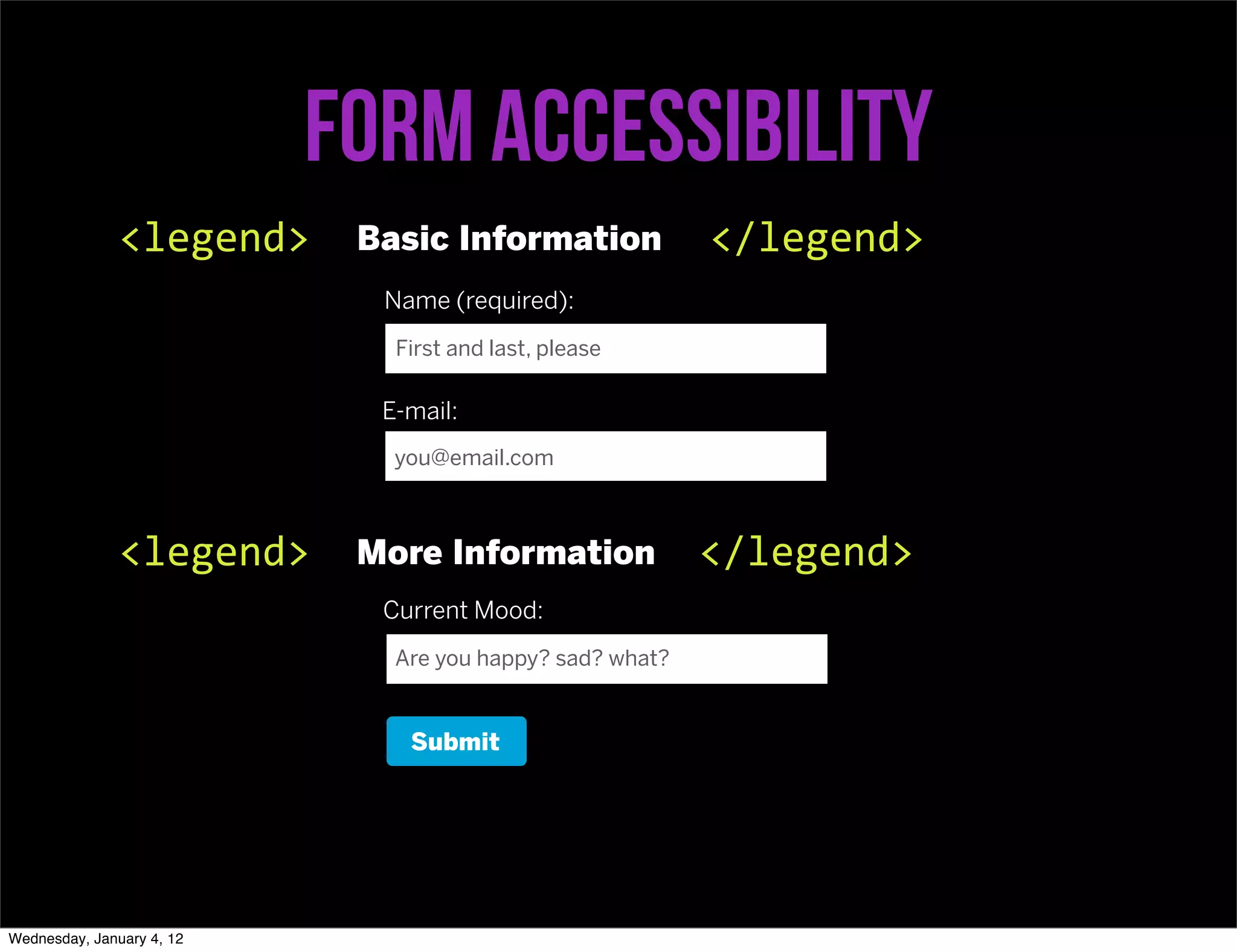 Form accessibility
               <legend>     Basic Information             </legend>
                             Name (required):
                              First and last, please

                             E-mail:
                              you@email.com



               <legend>     More Information              </legend>
                             Current Mood:
                              Are you happy? sad? what?


                               Submit




Wednesday, January 4, 12
 