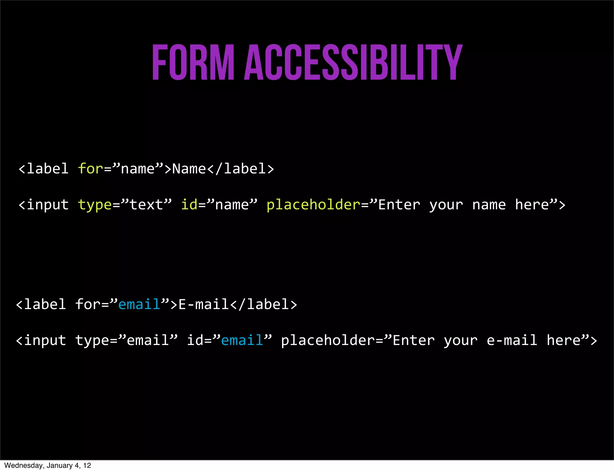 Form accessibility
   <label	
  for=”name”>Name</label>

   <input	
  type=”text”	
  id=”name”	
  placeholder=”Enter	
  your	
  name	
  here”>




   <label	
  for=”email”>E-­‐mail</label>

   <input	
  type=”email”	
  id=”email”	
  placeholder=”Enter	
  your	
  e-­‐mail	
  here”>




Wednesday, January 4, 12
 