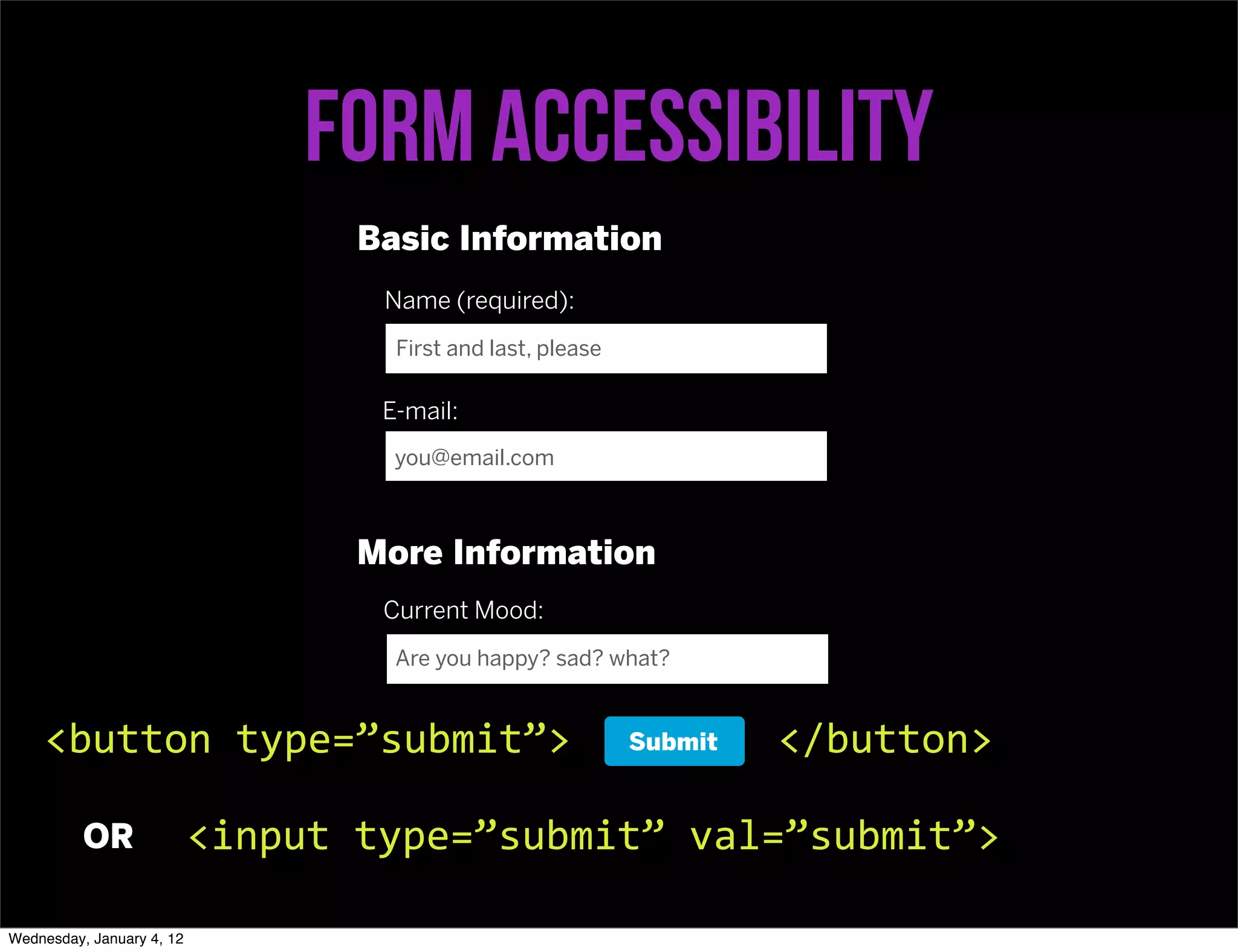 Form accessibility
                                   Basic Information
                                    Name (required):
                                     First and last, please

                                    E-mail:
                                     you@email.com



                                   More Information
                                    Current Mood:
                                     Are you happy? sad? what?



    <button	
  type=”submit”>                                 Submit   </button>

          OR               <input	
  type=”submit”	
  val=”submit”>

Wednesday, January 4, 12
 