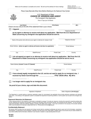 I have already legally immigrated to the U.S. and do not need to apply for an immigrant visa. I
received my Green Card through the USCIS office. My A# is
(MI.)(First Name)(Last Name)
Make sure the address is complete and correct. We will use this address for future mailings.
Place Case Barcode Strip Here Before Mailing to the National Visa Center
U.S. Department of State
CHOICE OF ADDRESS AND AGENT
For Immigrant Visa Applicants
Check one box only to the left of the statement that is your choice.
DS-3032
03-2013
OMB No. 1405-0126
EXPIRATION DATE: 03-31-2016
ESTIMATED BURDEN: 10 minutes*
Print or Type your Full Name
City State/Province Postal Code Country
City State/Province Postal Code Country
Signature of Applicant Date of Signature (mm-dd-yyyy)
I no longer wish to apply for an immigrant visa.
As proof of your choice, sign and date this document:
Street Address (Include "in care of" if Needed)
I Appoint
as my agent or attorney to receive mail about my application. Mail from the U.S. Department of
State concerning my immigrant visa application should be sent to:
I do not appoint an agent or an attorney to receive mail about my application. Mail from the U.S.
Department of State concerning my immigrant visa application should be sent to me at:
*Public reporting burden for this collection of information is estimated to average 10 minutes per response, including time required for searching existing data
sources, gathering the necessary documentation, providing the information and/or documents required, and reviewing the final collection. You do not have to
supply this information unless this collection displays a currently valid OMB control number. If you have comments on the accuracy of this burden estimate
and/or recommendations for reducing it, please send them to: PRA_BurdenComments@state.gov .
Paperwork Reduction Act Statement
Confidentiality Statement
INA Section 222(f) provides that visa issuance and refusal records shall be considered confidential and shall be used only for the formulation, amendment,
administration, or enforcement of the immigration, nationality, and other laws of the United States. Certified copies of visa records may be made available to a
court which certifies that the information contained in such records is needed in a case pending before the court.
Name of the person who will act as your agent or attorney for receipt of mail
Street Address
Telephone Number
*Email Address
*Email Address
(City)
.
*The Department is currently testing an electronic application system for nonimmigrant visa application that will allow electronic submission and eliminate
paper forms. Once testing on this application system is completed the Department is examining whether or not the system can be used for the immigrant visa
system.
Telephone Number
(where my agent or attorney will receive mail about my application)
03-31-2017
 