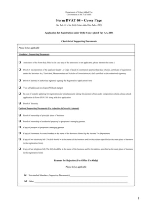 Department of Value Added Tax
                                                           Government of NCT of Delhi


                                              Form DVAT 04 – Cover Page
                                              (See Rule 12 of the Delhi Value Added Tax Rules, 2005)


                                 Application for Registration under Delhi Value Added Tax Act, 2004


                                                    Checklist of Supporting Documents

Please tick as applicable


Mandatory Supporting Documents



     Annexures of the Form duly filled in (in case any of the annexures is not applicable, please mention the same )


     Proof of incorporation of the applicant dealer i.e. Copy of deed of constitution (partnership deed (if any), certificate of registration
     under the Societies Act, Trust deed, Memorandum and Articles of Association etc) duly certified by the authorised signatory


     Proof of identity of authorised signatory signing the Registration Application Form


     Two self addressed envelopes (Without stamps)

     In case of a dealer applying for registration and simultaneously opting for payment of tax under composition scheme, please attach
     application in Form DVAT 01 along with this application

     Proof of Security

Optional Supporting Documents (For reduction in Security Amount)


     Proof of ownership of principle place of business

     Proof of ownership of residential property by proprietor/ managing partner

     Copy of passport of proprietor/ managing partner

     Copy of Permanent Account Number in the name of the business allotted by the Income Tax Department

     Copy of last electricity bill (The bill should be in the name of the business and for the address specified as the main place of business
     in the registration form)

     Copy of last telephone bill (The bill should be in the name of the business and for the address specified as the main place of business
     in the registration form)


                                           Reasons for Rejection (For Office Use Only)

                                                          Please tick as applicable



            Not attached Mandatory Supporting Document(s)________________________________________________________

            Other __________________________________________________________________________________________




                                                                                                                                                 1
 