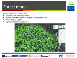 Kick-off Meeting
8-9/jan/2014
Forest mode
• Single Tree and Stem visualization
• Physical properties inspection (height, diameter, species, etc.)
• Virtual marking support
• Aggregated data for specific areas
 