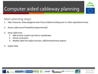 Formec 2015
4-8/Oct/2015
Computer aided cableway planning
1. Take measures: draw polygonal area lines to detect landing zone or other operational areas
2. Assess cable launch feasibility [experimental]
3. Draw cable lines:
1. Add at least 2 pylons by click or coordinates
2. Check constraints
3. Modify cable line (adjust tension, add/remove/move pylons)
4. Export data
 