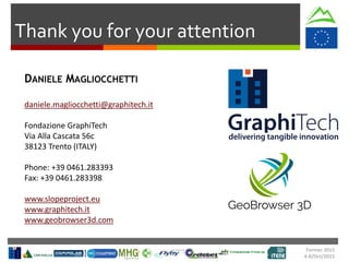 Formec 2015
4-8/Oct/2015
Thank you for your attention
DANIELE MAGLIOCCHETTI
daniele.magliocchetti@graphitech.it
Fondazione GraphiTech
Via Alla Cascata 56c
38123 Trento (ITALY)
Phone: +39 0461.283393
Fax: +39 0461.283398
www.slopeproject.eu
www.graphitech.it
www.geobrowser3d.com
 