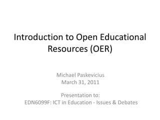 Introduction to Open Educational Resources (OER) Michael Paskevicius March 31, 2011 Presentation to:   EDN6099F: ICT in Education - Issues & Debates 