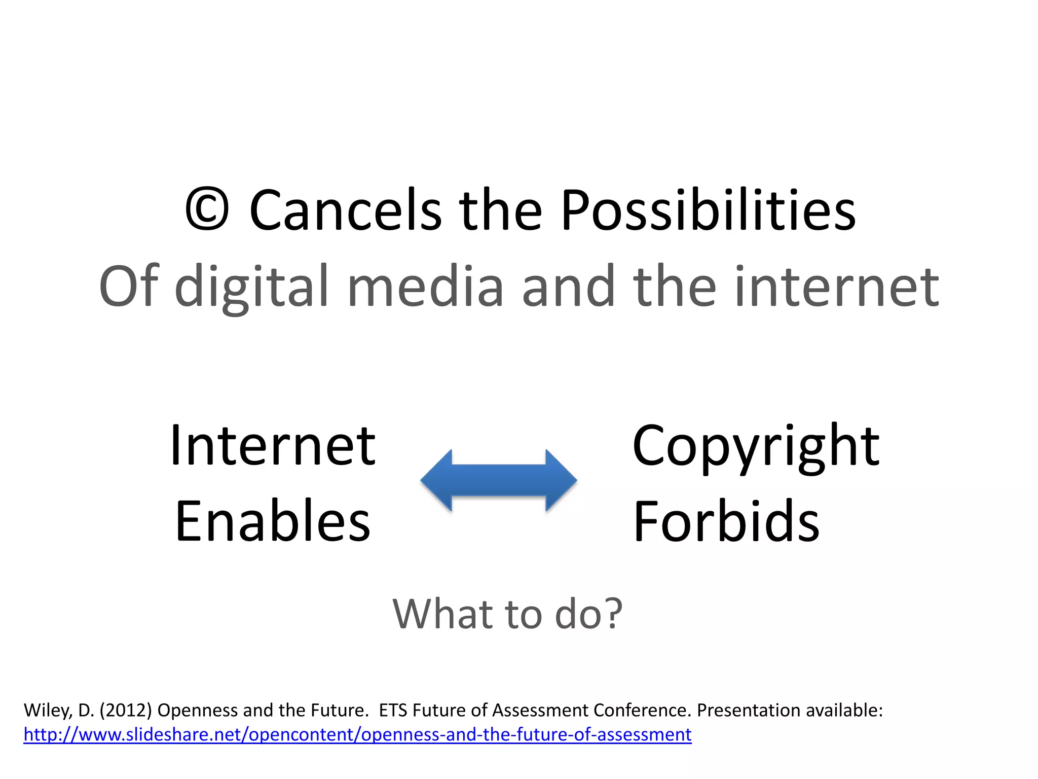 © Cancels the Possibilities
        Of digital media and the internet

                 Internet                                               Copyright
                 Enables                                                Forbids
                                           What to do?
Wiley, D. (2012) Openness and the Future. ETS Future of Assessment Conference. Presentation available:
http://www.slideshare.net/opencontent/openness-and-the-future-of-assessment
 