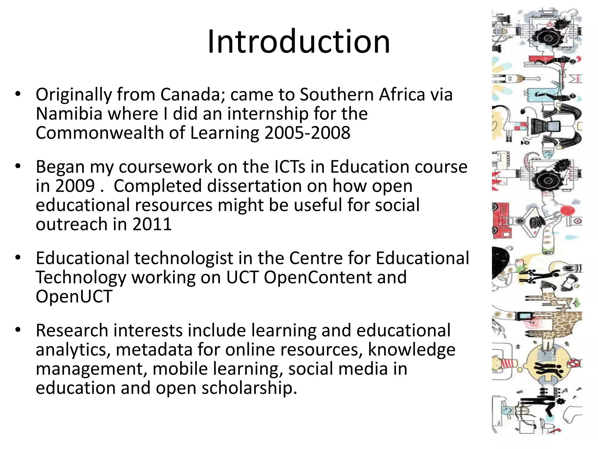 Introduction
• Originally from Canada; came to Southern Africa via
  Namibia where I did an internship for the
  Commonwealth of Learning 2005-2008
• Began my coursework on the ICTs in Education course
  in 2009 . Completed dissertation on how open
  educational resources might be useful for social
  outreach in 2011
• Educational technologist in the Centre for Educational
  Technology working on UCT OpenContent and
  OpenUCT
• Research interests include learning and educational
  analytics, metadata for online resources, knowledge
  management, mobile learning, social media in
  education and open scholarship.
 