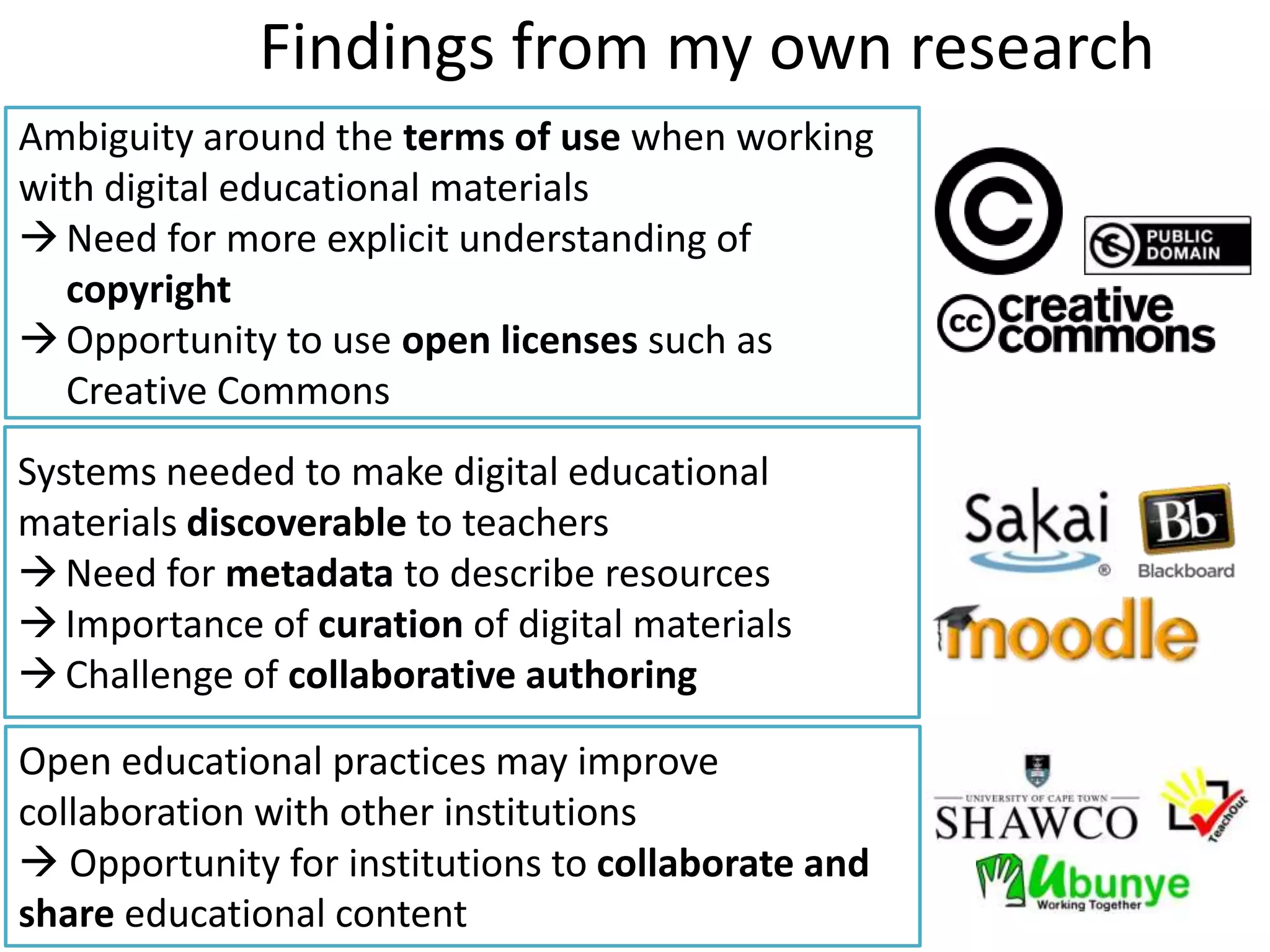 Findings from my own research
Ambiguity around the terms of use when working
with digital educational materials
 Need for more explicit understanding of
   copyright
 Opportunity to use open licenses such as
   Creative Commons
Systems needed to make digital educational
materials discoverable to teachers
 Need for metadata to describe resources
 Importance of curation of digital materials
 Challenge of collaborative authoring

Open educational practices may improve
collaboration with other institutions
 Opportunity for institutions to collaborate and
share educational content
 