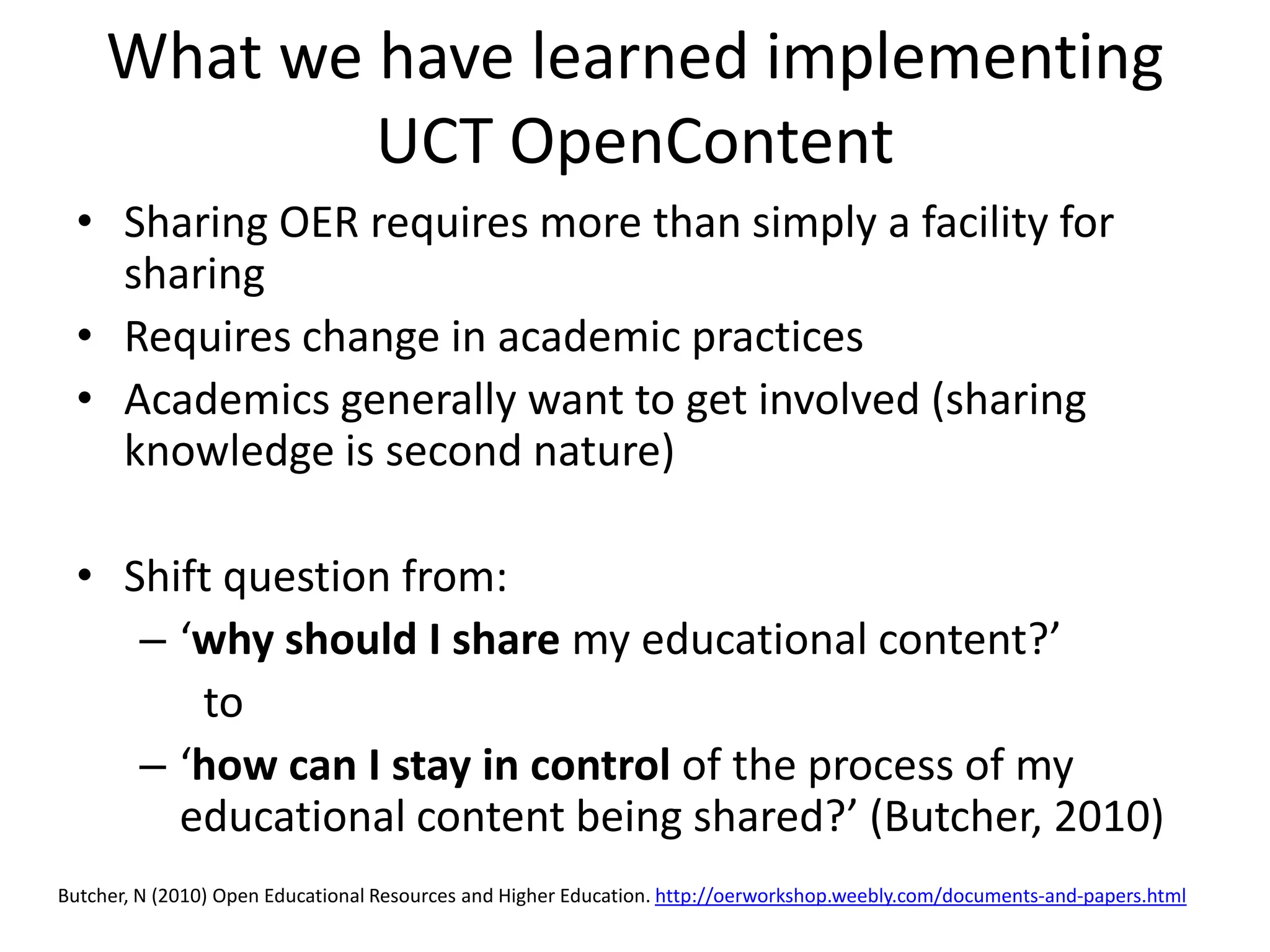 What we have learned implementing
             UCT OpenContent
  • Sharing OER requires more than simply a facility for
    sharing
  • Requires change in academic practices
  • Academics generally want to get involved (sharing
    knowledge is second nature)

  • Shift question from:
     – ‘why should I share my educational content?’
        to
     – ‘how can I stay in control of the process of my
       educational content being shared?’ (Butcher, 2010)
Butcher, N (2010) Open Educational Resources and Higher Education. http://oerworkshop.weebly.com/documents‐and‐papers.html
 