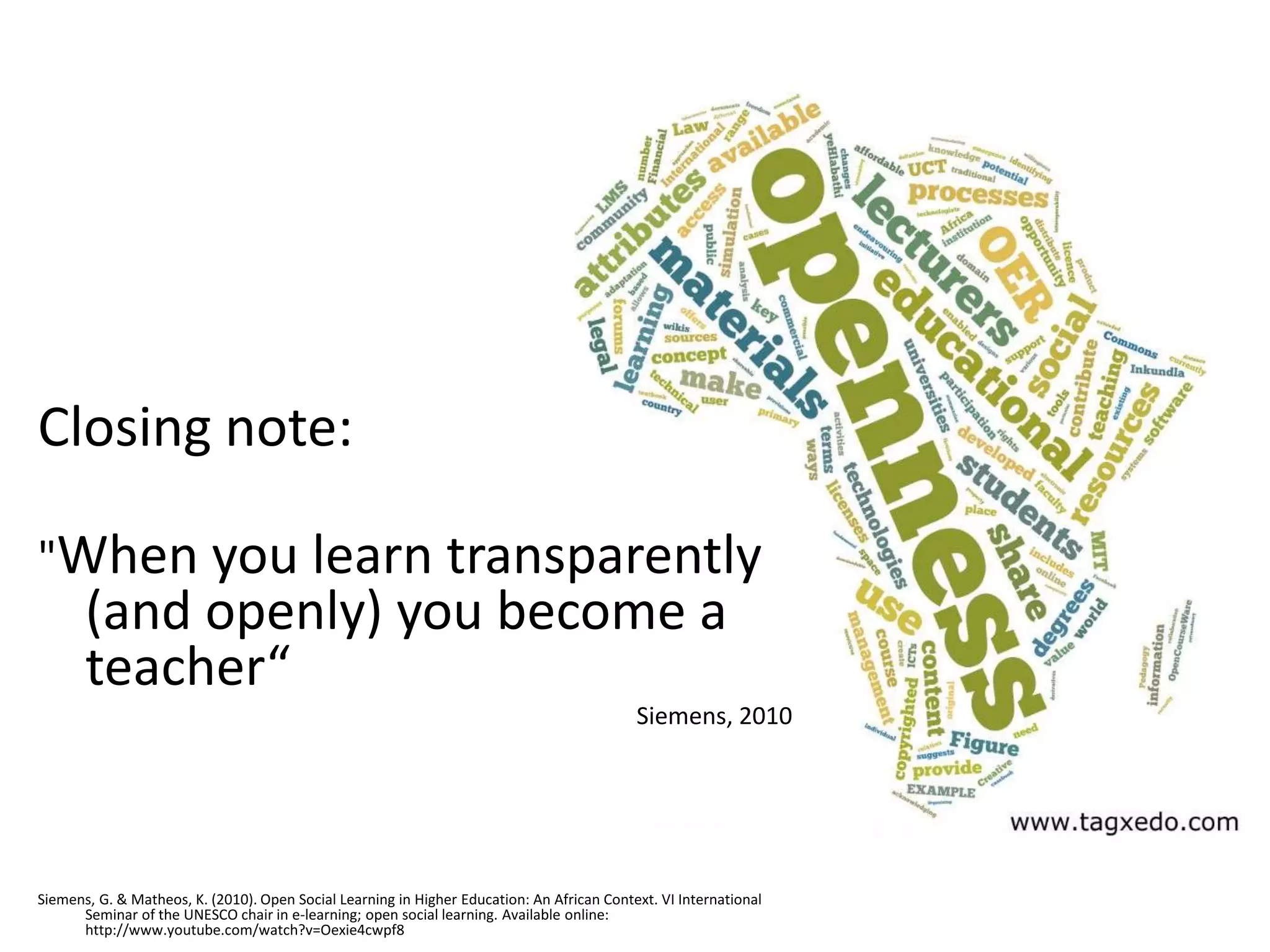 Closing note:

"When you learn transparently
       (and openly) you become a
       teacher“
                                                                                            Siemens, 2010




Siemens, G. & Matheos, K. (2010). Open Social Learning in Higher Education: An African Context. VI International
      Seminar of the UNESCO chair in e-learning; open social learning. Available online:
      http://www.youtube.com/watch?v=Oexie4cwpf8
 